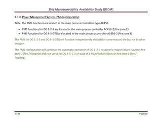 Ship Manoeuverability Availability Study (OSDM)
E.v.W Page 160
8.1.8. Power ManagementSystem(PMS) configuration.
Note: The PMS functions arelocated in the main process controllers typeAC450.
 PMS functions for DG 1-2-3 arelocated in the main process controller AC450-2 (firezone2).
 PMS functions for DG 4-5-GTG arelocated in the main process controller AC450-3 (firezone3).
The PMS for DG 1-2-3 and DG 4-5-GTG will function independently should (for somereason) the bus-tie breaker
be open.
The PMS configuration will continue the automatic operation of DG 1-2-3 in case of a mayor failure(fault) in fire
zone 3 (fire / flooding) and vice versa for DG 4-5-GTG in caseof a major failure (fault) in fire zone2 (fire /
flooding).
 