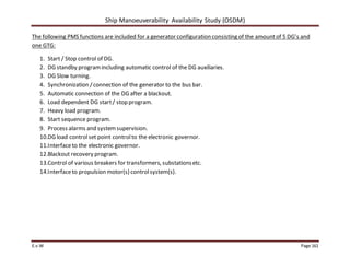 Ship Manoeuverability Availability Study (OSDM)
E.v.W Page 161
The following PMS functions are included for a generator configuration consisting of the amountof 5 DG’s and
one GTG:
1. Start / Stop control of DG.
2. DG standby programincluding automatic control of the DG auxiliaries.
3. DG Slow turning.
4. Synchronization /connection of the generator to the bus bar.
5. Automatic connection of the DG after a blackout.
6. Load dependent DG start/ stop program.
7. Heavy load program.
8. Start sequence program.
9. Process alarms and systemsupervision.
10.DG load controlset point controlto the electronic governor.
11.Interfaceto the electronic governor.
12.Blackout recovery program.
13.Control of various breakers for transformers, substationsetc.
14.Interfaceto propulsion motor(s) controlsystem(s).
 
