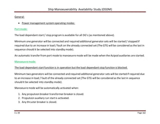 Ship Manoeuverability Availability Study (OSDM)
E.v.W Page 162
General:
 Power management systemoperating modes:
Portmode:
The load dependant start/ stop programis available for all DG’s (as mentioned above).
Minimum one generator will be connected and required additional generator sets will be started / stopped if
required due to an increase in load / fault on the already connected set (The GTG will be considered as the last in
sequence should it be selected into standby mode).
An automatic transfer from port mode to manoeuvremode will be made when the Azipod auxiliaries are started.
Manoeuvremode:
The load dependant startfunction is in operation but the load dependant stop function is blocked.
Minimum two generators will be connected and required additional generator sets will be started if required due
to an increase in load / fault of the already connected set (The GTG will be considered as the last in sequence
should it be selected into standby mode).
Manoeuvremode will be automatically activated when:
1. Any propulsion breaker transformer breaker is closed.
2. Propulsion auxiliary run startis activated.
3. Any thruster breaker is closed.
 