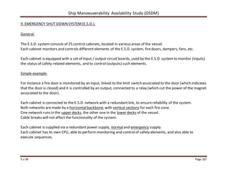 Ship Manoeuverability Availability Study (OSDM)
E.v.W Page 167
9. EMERGENCY SHUT DOWNSYSTEM(E.S.D.).
General:
The E.S.D. systemconsists of 25 control cabinets, located in various areas of the vessel.
Each cabinet monitors and controls different elements of the E.S.D. system, firedoors, dampers, fans, etc.
Each cabinet is equipped with a set of input / output circuit boards, used by the E.S.D. systemto monitor (inputs)
the status of safety related elements, and to control(outputs) such elements.
Simple example:
For instance a fire door is monitored by an input, linked to the limit switch associated to the door (which indicates
that the door is closed) and it is controlled by an output, connected to a relay (which cut the power of the magnet
associated to the door).
Each cabinet is connected to the E.S.D. network with a redundantlink, to ensurereliability of the system.
Both networks aremade by a horizontalbackbone, with vertical sections for each fire zone.
One network runs in the upper decks, the other one in the lower decks of the vessel.
Cable breaks will not affect the functionality of the system.
Each cabinet is supplied via a redundantpower supply, normaland emergency supply.
Each cabinet has its own CPU, able to performmonitoring and controlof safety elements, and also able to
execute sequences.
 