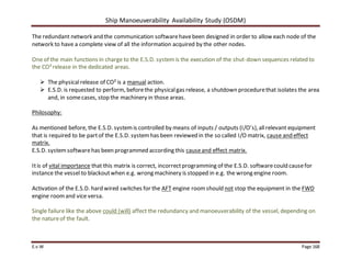 Ship Manoeuverability Availability Study (OSDM)
E.v.W Page 168
The redundant network and the communication softwarehavebeen designed in order to allow each node of the
network to have a complete view of all the information acquired by the other nodes.
One of the main functions in charge to the E.S.D. systemis the execution of the shut-down sequences related to
the CO²release in the dedicated areas.
 The physicalrelease of CO² is a manual action.
 E.S.D. is requested to perform, beforethe physicalgas release, a shutdown procedurethat isolates the area
and, in somecases, stop the machinery in those areas.
Philosophy:
As mentioned before, the E.S.D. systemis controlled by means of inputs / outputs (I/O’s),allrelevant equipment
that is required to be partof the E.S.D. systemhas been reviewed in the so called I/O matrix, cause and effect
matrix.
E.S.D. systemsoftwarehas been programmed according this causeand effect matrix.
Itis of vital importance that this matrix is correct, incorrectprogramming of the E.S.D. softwarecould causefor
instance the vessel to blackoutwhen e.g. wrong machinery is stopped in e.g. the wrong engine room.
Activation of the E.S.D. hard wired switches for the AFT engine roomshould not stop the equipment in the FWD
engine roomand vice versa.
Single failure like the above could (will) affect the redundancy and manoeuverability of the vessel, depending on
the natureof the fault.
 