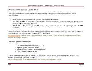 Ship Manoeuverability Availability Study (OSDM)
E.v.W Page 169
Safety monitoring and control system(SMS):
The SMS is a monitoring system, interfacing the mandatory safety sub-systems foreseen on the vessel.
The SMS shall:
 Interfacethe main ship safety sub-systems, acquiring data fromthem.
 Presentto the SMS operators the status of all the elements monitored, by means of graphic Man Machine
Interface(MMI) and vector drawings.
 Detect all the safety alarms generated by safety sub-systems, and automatically reporting them to the SMS
operators.
The SMS (OWS) is a distributed system, with one workstation in the wheelhouseand one in the ECR. (Hard drives
are sensitiveto failures, one of the weakestlinks of the system).
Recommendation: InstallPC with a redundant hard drive, or install a solid state drive in order to minimize the
failures of the workstations.
The safety systems interfaced are:
1. Fire detection system(Serialline RS 232).
2. High fog system(Serial line RS 422).
3. Watertight door system(Serial line RS 422).
4. E.S.D. (RJ 45 to Ethernet HUB).
The network is not redundant, as the SMS for this class of vessels is puremonitoring system, which doesn’t
replace any statutory systemor function.
Single failure will not affect the redundancy and manoeuverability of the vessel.
 