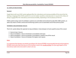 Ship Manoeuverability Availability Study (OSDM)
E.v.W Page 176
10. VENTILATIONSYSTEMS:
General:
Single failure with any HVACsystem will not affect the redundancy and manoeuverability of the vessel, But the
Starting / stopping of the HVACsystems in a correct matter would be a vital execution in caseof a fire, failure of
doing so could affect the redundancy and manoeuverability, depending on the location(s) of the fire.
HVACsystems (stop / startof ventilation systems) arecontrolled and monitored via the ESD / SMS systems, as
well as by means of other controland monitoring systems such as automation and ATISA controlsystem.
Ventilation stop and damper closure:
The E.S.D. systemallows the operator to stop ventilation / close dampers of some specific areas of the vessel:
 General stop / closure.
 Stop of ventilation / closureof dampers associated to staircases.
 Stop of ventilation / closureof dampers associated to a specific area of the vessel.
 Stop of ventilation / closureof dampers for engine room spaces.
Note:
Itis important that dampers are tested according to the Amosw DFD001 recommended intervals and procedures.
DFD001 clearly describes thatclosureof the dampers need to be visually verified, this does not happen all the
time (Crew needs to be instructed in order to do so).
 