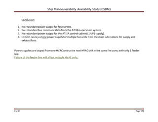 Ship Manoeuverability Availability Study (OSDM)
E.v.W Page 178
Conclusion:
1. No redundantpower supply for fan starters.
2. No redundantbus communication from the ATISA supervision system.
3. No redundantpower supply for the ATISA controlcabinet (1 UPS supply).
4. In mostcases just one power supply for multiple fan units fromthe main sub stations for supply and
exhaust fans.
Power supplies are looped fromone HVAC unit to the next HVACunit in the same fire zone, with only 1 feeder
line.
Failure of the feeder line will affect multiple HVACunits.
 