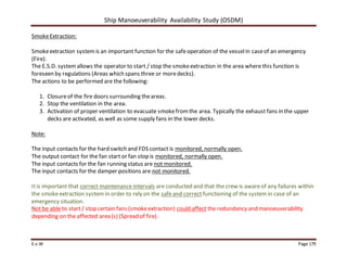 Ship Manoeuverability Availability Study (OSDM)
E.v.W Page 179
SmokeExtraction:
Smokeextraction systemis an important function for the safeoperation of the vesselin caseof an emergency
(Fire).
The E.S.D. systemallows the operator to start / stop the smokeextraction in the area where this function is
foreseen by regulations (Areas which spans three or moredecks).
The actions to be performed are the following:
1. Closureof the fire doors surrounding theareas.
2. Stop the ventilation in the area.
3. Activation of proper ventilation to evacuate smokefromthe area. Typically the exhaust fans in the upper
decks are activated, as well as some supply fans in the lower decks.
Note:
The input contacts for the hard switch and FDS contact is monitored, normally open.
The output contact for the fan start or fan stop is monitored, normally open.
The input contacts for the fan running status are not monitored.
The input contacts for the damper positions are not monitored.
Itis important that correct maintenance intervals are conducted and that the crew is awareof any failures within
the smokeextraction system in order to rely on the safeand correct functioning of the system in case of an
emergency situation.
Not be able to start/ stop certain fans (smokeextraction) could affect the redundancy and manoeuverability
depending on the affected area (s) (Spread of fire).
 