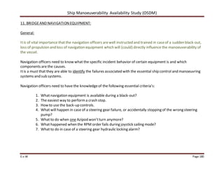 Ship Manoeuverability Availability Study (OSDM)
E.v.W Page 180
11. BRIDGEAND NAVIGATIONEQUIPMENT:
General:
Itis of vital importance that the navigation officers arewell instructed and trained in caseof a sudden black-out,
loss of propulsion and loss of navigation equipment which will (could) directly influence the manoeuverability of
the vessel.
Navigation officers need to know what the specific incident behavior of certain equipment is and which
components are the causes.
Itis a must that they are able to identify the failures associated with the essential ship control and manoeuvring
systems and sub systems.
Navigation officers need to have the knowledgeof the following essential criteria’s:
1. What navigation equipment is available during a black-out?
2. The easiest way to performa crash stop.
3. How to use the back-up controls.
4. What will happen in case of a steering gear failure, or accidentally stopping of the wrong steering
pump?
5. What to do when one Azipod won’tturn anymore?
6. What happened when the RPM order fails during joystick sailing mode?
7. What to do in case of a steering gear hydraulic locking alarm?
 