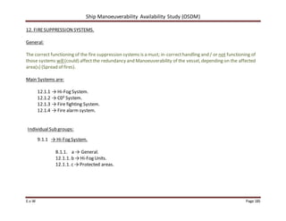 Ship Manoeuverability Availability Study (OSDM)
E.v.W Page 185
12. FIRESUPPRESSION SYSTEMS.
General:
The correct functioning of the fire suppression systems is a must; in-correcthandling and / or not functioning of
those systems will(could) affect the redundancy and Manoeuverability of the vessel, depending on the affected
area(s) (Spread of fires).
Main Systems are:
12.1.1 → Hi-Fog System.
12.1.2 → C0² System.
12.1.3 → Fire fighting System.
12.1.4 → Fire alarm system.
IndividualSub groups:
9.1.1 → Hi-Fog System.
8.1.1. a → General.
12.1.1. b → Hi-Fog Units.
12.1.1. c → Protected areas.
 
