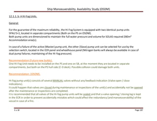 Ship Manoeuverability Availability Study (OSDM)
E.v.W Page 187
12.1.1. b →Hi-Fog Units.
General:
For the guarantee of the maximum reliability, the Hi-Fog Systemis equipped with two identical pump units
SPAU5+1, located in separate compartments (Both on the PS on OSDM).
Both pump units are dimensioned to maintain the full water pressure and volumefor SOLAS required 280m²
Accommodation area(s).
In caseof a failure of the active (Master) pump unit, the other (Slave) pump unit can be selected for useby the
selection switch, located in the ECR panel and wheelhouse panel (Nitrogen banks will always beavailable in case of
dual pump failures; maintaining of the HI-fog pressure).
Recommendation (Futurenew builds).
One Hi-Fog Unit needs to be installed on the PS and one on SB, at the moment they are located in separate
compartments, but both on the PS hull side (C-D deck). Possiblecollision could damage both units.
Recommendation: (OSDM).
Hi-fog pump unit(s) consists of several MANUAL valves without any feedback indication (Valveopen / close
indications).
Itcould happen that valves are closed during maintenance or inspections of the unit(s) and accidentally not be opened
after the maintenance or inspections are completed.
Itis recommended that all valves of the Hi-fog pump units will be sealed and that a valve opening / closing log is kept
in the ECR in order to prevent accidentally mistakes which could affect the redundancy (and manoeuverability) of the
vesselin case of a fire.
 