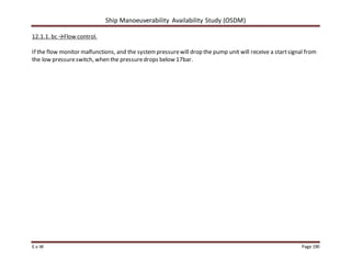 Ship Manoeuverability Availability Study (OSDM)
E.v.W Page 190
12.1.1. bc →Flow control.
If the flow monitor malfunctions, and the systempressurewill drop the pump unit will receive a startsignal from
the low pressureswitch, when the pressuredrops below 17bar.
 