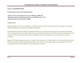 Ship Manoeuverability Availability Study (OSDM)
E.v.W Page 191
12.1.1. c →Protected areas.
Hi-fog systemprotects the following areas:
-Public, service and storage areas as per IMO Res. A800 (19).
-Machinery spaces (Total protection) as per IMO MSC/ Circ. 913.
-Deep fat fryers as per ISO 15371:2000.
Modifications:
Safety upgrades for Hi-fog, fire detectors and CO²system have been implemented for the engine roomspaces.
OSDMmodifications have been completed in May 2011.
2 extra loops have been installed in respectively MVZ 2 and 3 while the existing systems remained untouched.
The new loops have been provided with extra new type IRflame detectors and smoke detectors which have been
programmed in such way that they will work together with the existing ones as one systemwith improved
coverage.
Release of Hi-fog is triggered by either 2 smoke/ heat detectors or 1 flame detector (UV or IR) withoutany delay.
With the exception of the emergency generator room, were Hi-fog is triggered by a combination of 1 smoke/
heat detector and 1 flame detector (UV or IR) without any delay.
 
