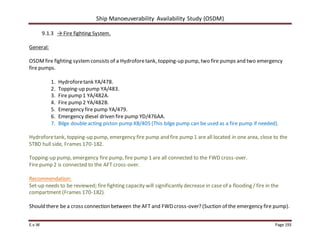 Ship Manoeuverability Availability Study (OSDM)
E.v.W Page 193
9.1.3 → Fire fighting System.
General:
OSDMfire fighting systemconsists of a Hydroforetank, topping-up pump, two fire pumps and two emergency
fire pumps.
1. Hydroforetank YA/478.
2. Topping-up pump YA/483.
3. Fire pump 1 YA/482A.
4. Fire pump 2 YA/482B.
5. Emergency fire pump YA/479.
6. Emergency diesel driven fire pump YD/476AA.
7. Bilge double acting piston pump XB/405 (This bilge pump can be used as a fire pump if needed).
Hydroforetank, topping-up pump, emergency fire pump and fire pump 1 are all located in one area, close to the
STBD hull side, Frames 170-182.
Topping-up pump, emergency fire pump, fire pump 1 are all connected to the FWD cross-over.
Fire pump 2 is connected to the AFT cross-over.
Recommendation:
Set-up needs to be reviewed; fire fighting capacity will significantly decrease in case of a flooding / fire in the
compartment (Frames 170-182).
Should there be a cross connection between the AFT and FWD cross-over? (Suction of the emergency fire pump).
 