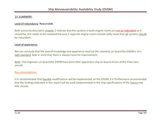 Ship Manoeuverability Availability Study (OSDM)
E.v.W Page 197
13. SUMMARY:
Level of redundancy: Reasonable.
Both scenarios descriptin chapter 7 indicate that the systems in both engine rooms are not as redundant as it
should be, this needs to be reviewed because2 separate engine rooms should really mean that all systems should
be redundant.
Level of experience:
We can conclude that the overall knowledgeand experience level (at the moment) on board the OSDMis of a
high standard, bear in mind that there is always roomfor improvement.
Note: Fiveengineers on board the OSDMhavedone their apprentice ship on board of one of the Vista class
vessels.
Recommendations:
Itis recommended that feasible modifications will be implemented on the OSDM; it is furthermorerecommended
that the findings indicated in this reportwill be used (implemented) in the ship specifications of the futurenew
HAL vessels.
 