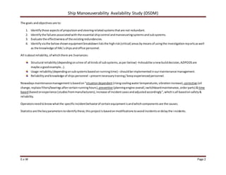 Ship Manoeuverability Availability Study (OSDM)
E.v.W Page 2
The goals andobjectivesare to:
1. Identifythose aspectsof propulsionandsteeringrelatedsystemsthatare not redundant.
2. Identifythe failuresassociatedwith the essential shipcontrol andmanoeuvringsystemsandsubsystems.
3. Evaluate the effectivenessof the existingredundancies.
4. Identifyviathe belowshownequipmentbreakdownliststhe highrisk(critical) areasbymeansof usingthe investigationreportsaswell
as the knowledge of HAL’sshipsandoffice personnel.
All isaboutreliability,of whichthere are 3variances:
Structural reliability(dependingonatree of all kindsof subsystems,asper below) →shouldbe anewbuilddecision,AZIPODSare
maybe a goodexample…).
Usage reliability(dependingonsubsystemsbasedonrunningtime) –shouldbe implementedinourmaintenance management.
Reliabilityandknowledge of shipspersonnel –presentnecessarytraining/keepexperiencedpersonnel.
Nowadaysmaintenancemanagementisbasedon“situationdependent (risingcoolingwatertemperatures,vibrationincrease),corrective (oil
change,replace filters/bearingsaftercertainrunninghours),preventive (planningengine overall,switchboardmaintenance,orderparts) &time
based(basedonexperience (studiesfrommanufacturers),increase of incidentcasesandadjustedaccordingly”, whichisall basedonsafety&
reliability.
Operatorsneedtoknowwhatthe specificincidentbehaviorof certainequipmentisandwhichcomponentsare the causes.
Statisticsare the keyparameterstoidentifythese,thisprojectisbasedonmodificationstoavoidincidentsordelaythe incidents.
 