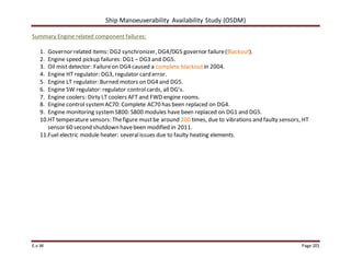 Ship Manoeuverability Availability Study (OSDM)
E.v.W Page 201
Summary Engine related component failures:
1. Governor related items: DG2 synchronizer, DG4/DG5 governor failure(Blackout).
2. Engine speed pickup failures: DG1 – DG3 and DG5.
3. Oil mist detector: Failureon DG4 caused a complete blackoutin 2004.
4. Engine HT regulator: DG3, regulator card error.
5. Engine LT regulator: Burned motors on DG4 and DG5.
6. Engine SW regulator: regulator controlcards, all DG’s.
7. Engine coolers: Dirty LT coolers AFT and FWD engine rooms.
8. Engine control systemAC70: Complete AC70 has been replaced on DG4.
9. Engine monitoring systemS800: S800 modules have been replaced on DG1 and DG5.
10.HT temperature sensors: Thefigure mustbe around 200 times, due to vibrations and faulty sensors, HT
sensor 60 second shutdown havebeen modified in 2011.
11.Fuel electric module heater: severalissues due to faulty heating elements.
 