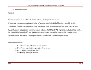 Ship Manoeuverability Availability Study (OSDM)
E.v.W Page 21
1.1.2. Starting air system:
General:
Starting air systemon board the OSDM consists of 4 starting air compressors.
2 Starting air compressors arelocated in the AFTengine room(B-deck PS AFTengine room, FR. 90-98).
2 Starting air compressors arelocated in the FWD engine room(B-deck SBevaporator room, FR. 138-146).
Systemhas been set-up as one combined systembetween the AFT and FWD engine rooms, butworks as well as
for the individual set-up in AFTand FWD engine rooms, in case you need to separatethe 2 engine rooms.
Systemhas been set-up with 2 starting air receivers, 1 for AFT and 1 for FWD engine rooms.
IndividualSub groups:
1.1.2. a→Power supplies Starting air compressors.
1.1.2. b→Power supplies (Emergency) cooling pumps.
1.1.2. c→Pressureswitches and logic.
1.1.2. d→Set-up Starting air vessels.
 