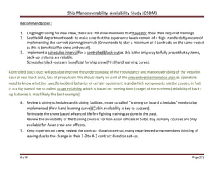 Ship Manoeuverability Availability Study (OSDM)
E.v.W Page 211
Recommendations:
1. Ongoing training for new crew, there are still crew members that have not done their required trainings.
2. Seattle HR department needs to make surethat the experience levels remain of a high standards by means of
implementing the correctplanning intervals (Crew needs to stay a minimum of 4 contracts on the same vessel
as this is beneficial for crew and vessel).
3. Implement a scheduled interval for a controlled black-outas this is the only way to fully provethat systems,
back-up systems arereliable.
Scheduled black-outs are beneficial for ship crew (Firsthand learning curve).
Controlled black-outs will possibleimprove the understanding of the redundancy and manoeuverability of the vesselin
case of real black-outs, loss of propulsion, this should really be part of the preventive maintenance plan as operators
need to know whatthe specific incident behavior of certain equipment is and which components arethe causes, in fact
it is a big part of the so called usagereliability which is based on running time (usage) of the systems (reliability of back-
up batteries is mostlikely the best example).
4. Review training schedules and training facilities, more so called “training on board schedules” needs to be
implemented (Firsthand learning curve) (Cabin availability is key to success).
Re-instate the shorebased advanced life fire fighting training as done in the past.
Review the availability of the training courses for non-Asian officers in Subic Bay as many courses areonly
available for Asian crew and officers.
5. Keep experienced crew; review the contract duration set-up, many experienced crew members thinking of
leaving due to the change in their 3-2 to 4-2 contractduration set-up.
 
