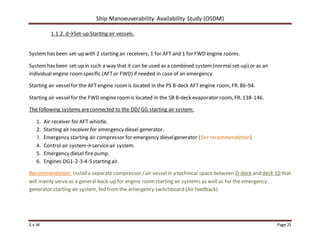 Ship Manoeuverability Availability Study (OSDM)
E.v.W Page 25
1.1.2. d→Set-up Starting air vessels.
Systemhas been set-up with 2 starting air receivers, 1 for AFT and 1 for FWD engine rooms.
Systemhas been set-up in such a way that it can be used as a combined system(normalset-up) or as an
individual engine roomspecific (AFTor FWD) if needed in case of an emergency.
Starting air vesselfor the AFTengine roomis located in the PS B-deck AFTengine room, FR. 86-94.
Starting air vesselfor the FWD engine roomis located in the SB B-deck evaporator room, FR. 138-146.
The following systems areconnected to the DD/GG starting air system:
1. Air receiver for AFT whistle.
2. Starting air receiver for emergency diesel generator.
3. Emergency starting air compressor for emergency dieselgenerator (See recommendation).
4. Control air system→serviceair system.
5. Emergency diesel fire pump.
6. Engines DG1-2-3-4-5starting air.
Recommendation: Installa separate compressor /air vesselin a technical space between D-deck and deck 10 that
will mainly serveas a general back-up for engine roomstarting air systems as well as for the emergency
generator starting air system, fed fromthe emergency switchboard (Air feedback).
 
