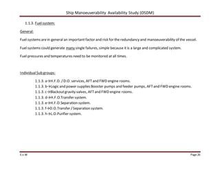 Ship Manoeuverability Availability Study (OSDM)
E.v.W Page 26
1.1.3. Fuel system:
General:
Fuel systems arein general an important factor and risk for the redundancy and manoeuverability of the vessel.
Fuel systems could generate many single failures, simple because it is a large and complicated system.
Fuel pressures and temperatures need to be monitored at all times.
IndividualSub groups:
1.1.3. a→H.F.O. /D.O. services, AFT and FWD engine rooms.
1.1.3. b→Logic and power supplies Booster pumps and feeder pumps, AFT and FWD engine rooms.
1.1.3. c→Blackoutgravity valves, AFTand FWD engine rooms.
1.1.3. d→H.F.O.Transfer system.
1.1.3. e→H.F.O.Separation system.
1.1.3. f→D.O.Transfer /Separation system.
1.1.3. h→L.O.Purifier system.
 