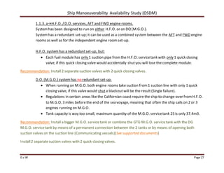 Ship Manoeuverability Availability Study (OSDM)
E.v.W Page 27
1.1.3. a→H.F.O. /D.O. services, AFT and FWD engine rooms.
Systemhas been designed to run on either H.F.O. or on DO (M.G.O.).
Systemhas a redundant set-up; it can be used as a combined systembetween the AFT and FWD engine
rooms as well as for the independent engine roomset-up.
H.F.O. systemhas a redundantset-up, but:
 Each fuel module has only 1 suction pipe fromthe H.F.O. servicetank with only 1 quick closing
valve, if this quick closing valve would accidentally shutyou will lose the complete module.
Recommendation: Install2 separatesuction valves with 2 quick closing valves.
D.O. (M.G.O.) systemhas no redundant set-up.
 When running on M.G.O. both engine rooms takesuction from1 suction line with only 1 quick
closing valve, if this valvewould shuta blackout will be the result (Single failure).
 Regulations in certain areas like the Californian coast require the ship to change-over fromH.F.O.
to M.G.O. 3 miles beforethe end of the sea voyage, meaning that often the ship sails on 2 or 3
engines running on M.G.O.
 Tank capacity is way too small, maximum quantity of the M.G.O. servicetank 2S is only 37.4m3.
Recommendation: Installa bigger M.G.O. servicetank or combine the GTG M.G.O. servicetank with the DG
M.G.O. servicetank by means of a permanent connection between the 2 tanks or by means of opening both
suction valves on the suction line (Communicating vessels)(See supported documents)
Install2 separatesuction valves with 2 quick closing valves.
 