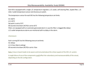 Ship Manoeuverability Availability Study (OSDM)
E.v.W Page 36
Each DG is equipped with a single L.O. temperature regulator, L.O. cooler, self cleaning filter, duplex filter, L.O.
inlet / outlet temperature sensor and LO pressureswitch.
The temperature sensor for each DG has the following temperature set-limits:
H1→60°C
L1→45°C
Set point is set to 55°C
60 seconds shutdown (AC70) is set to 65°C
Filters are equipped with an automatic generated alarm in casethe filter is clogged (No delay).
L.O. outlet temperatures alarms are monitored with no delay in the alarm.
LO pressure:
Each running DG has the following pressuresetlimits:
H1→8 bar
L1→4 bar (Alarmsetting).
60 seconds shutdown (AC70) is set to 3 bar.
Note: Crew on board needs to be aware and instructed about the critical aspects of the DG L.O. system.
A single failure of one of the components could affect the redundancy and manoeuverability of the vessel,
depending on the DG configuration.
 
