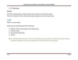 Ship Manoeuverability Availability Study (OSDM)
E.v.W Page 38
1.1.5. Exhaust gas:
General:
Each DG is equipped with a cylinder exhaust gas temperature monitoring system.
The alarm set points for the cylinder exhaust gas temperatures are set as per below:
H1→500°C
L1→50°C
There is no alarm delay.
Exhaust gas is easily influenced by the following:
 Behavior of the turbo charger and its temperature.
 Injection valves.
 Set-up of the fuel pumps.
 Coolers.
Itis important that maintenance intervals are followed as per manufactures instructions (Turbo overhaul,
inspection / cleaning of the coolers, change of the fuel pumps at the correct interval.
 