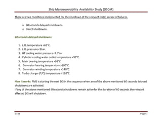 Ship Manoeuverability Availability Study (OSDM)
E.v.W Page 41
There are two conditions implemented for the shutdown of the relevant DG(s) in case of failures.
 60 seconds delayed shutdowns.
 Direct shutdowns.
60 seconds delayed shutdowns:
1. L.O. temperature >65°C.
2. L.O. pressure<3bar.
3. HT cooling water pressure<2.7bar.
4. Cylinder cooling water outlet temperature <97°C.
5. Main bearing temperature >95°C.
6. Generator bearing temperature >100°C.
7. Generator winding temperature >140°C.
8. Turbo charger (T/C) temperature >120°C.
How it works: PMS is starting the next DG in the sequence when any of the above mentioned 60 seconds delayed
shutdowns areactivated.
If any of the above mentioned 60 seconds shutdowns remain activefor the duration of 60 seconds the relevant
affected DG will shutdown.
 