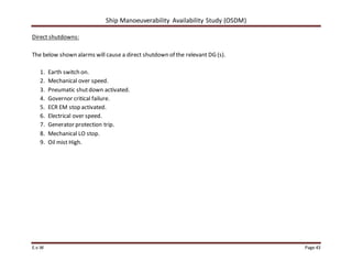 Ship Manoeuverability Availability Study (OSDM)
E.v.W Page 43
Direct shutdowns:
The below shown alarms will cause a direct shutdown of the relevant DG (s).
1. Earth switch on.
2. Mechanical over speed.
3. Pneumatic shutdown activated.
4. Governor critical failure.
5. ECR EM stop activated.
6. Electrical over speed.
7. Generator protection trip.
8. Mechanical LO stop.
9. Oil mist High.
 
