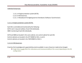 Ship Manoeuverability Availability Study (OSDM)
E.v.W Page 45
IndividualSub groups:
1.1.6. a→Engine protection system(AC70).
1.1.6. b→DG Governor.
1.1.6. c→Woodward 723 digital governor (Hardware/Software/ Synchronizer).
1.1.6. a→Engine protection system (AC70).
Each DG is controlled and monitored by the following:
AC70: start/ stop and safeties of each DG individually.
S800: monitoring of each DG individually.
AC70 and S800 arelocated in the same cabinet, one control cabinet for each DG
Control cabinets are located in the AFT MSBD for DG1, 2, and 3.
Control cabinets are located in the FWD MSBD for DG4, 5.
1.1.6. b→DG Governors
Crew has the knowledgeand supported documents available in casea Governor needs to be changed.
Single failure could affect the redundancy and manoeuverability of the vessel, depending on the DG
configuration.
 