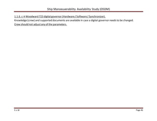 Ship Manoeuverability Availability Study (OSDM)
E.v.W Page 46
1.1.6. c→Woodward 723 digitalgovernor (Hardware/Software/ Synchronizer).
Knowledge(crew) and supported documents are available in case a digital governor needs to be changed.
Crew should not adjust any of the parameters.
 