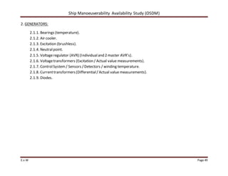 Ship Manoeuverability Availability Study (OSDM)
E.v.W Page 49
2. GENERATORS:
2.1.1. Bearings (temperature).
2.1.2. Air cooler.
2.1.3. Excitation (brushless).
2.1.4. Neutralpoint.
2.1.5. Voltageregulator (AVR) (Individualand 2 master AVR’s).
2.1.6. Voltagetransformers (Excitation / Actual value measurements).
2.1.7. ControlSystem/ Sensors /Detectors / winding temperature.
2.1.8. Current transformers(Differential/ Actual value measurements).
2.1.9. Diodes.
 