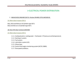 Ship Manoeuverability Availability Study (OSDM)
E.v.W Page 5
ELECTRICAL POWER DISTRIBUTION:
1. MAINDIESEL ENGINES (DG’S) →Sulzer ZAV40S /GTG LM2500 GE.
1A: Main diesel engines(DG’s)
DG1, DG3 and DG4 are 16 Cylinder type DG’S.
DG2 and DG5 are 12 Cylinder type DG’S.
1B: One GTG (GasTurbine) (LM2500)
1A: Main diesel engines(DG’s)
1.1.1. Cooling Systems: cooling water – freshwater- HT(pressureand temperature).
1.1.2. Starting air system.
1.1.3. Fuel system.
1.1.4. Lubrication system(LO).
1.1.5. Exhaust gas.
1.1.6. Control and engine monitoring system(AC70 /S800).
1.1.7. Overspeed conditions.
 