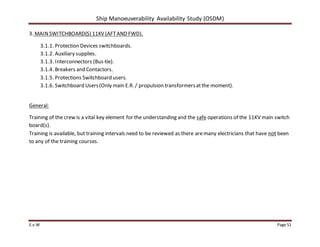 Ship Manoeuverability Availability Study (OSDM)
E.v.W Page 51
3. MAINSWITCHBOARD(S) 11KV (AFTAND FWD).
3.1.1. Protection Devices switchboards.
3.1.2. Auxiliary supplies.
3.1.3. Interconnectors (Bus-tie).
3.1.4. Breakers and Contactors.
3.1.5. Protections Switchboard users.
3.1.6. Switchboard Users(Only main E.R. / propulsion transformersatthe moment).
General:
Training of the crew is a vital key element for the understanding and the safe operations of the 11KV main switch
board(s).
Training is available, but training intervals need to be reviewed as there aremany electricians that have not been
to any of the training courses.
 