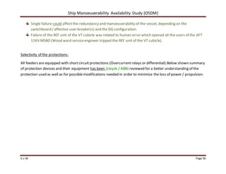 Ship Manoeuverability Availability Study (OSDM)
E.v.W Page 56
Single failure could affect the redundancy and manoeuverability of the vessel, depending on the
switchboard /affective user breaker(s) and the DG configuration.
Failure of the REF unit of the VT cubicle was related to human error which opened all the users of the AFT
11KV MSBD (Wood ward serviceengineer tripped the REF unit of the VT cubicle).
Selectivity of the protections:
All feeders are equipped with shortcircuit protections (Overcurrentrelays or differential).Below shown summary
of protection devices and their equipment has been (Lloyds / ABB) reviewed for a better understanding of the
protection used as well as for possiblemodifications needed in order to minimize the loss of power / propulsion.
 