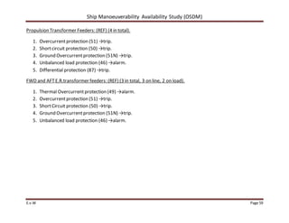 Ship Manoeuverability Availability Study (OSDM)
E.v.W Page 59
Propulsion Transformer Feeders: (REF) (4 in total).
1. Overcurrentprotection (51) →trip.
2. Shortcircuit protection (50) →trip.
3. Ground Overcurrentprotection (51N) →trip.
4. Unbalanced load protection (46) →alarm.
5. Differential protection (87) →trip.
FWD and AFTE.R.transformer feeders: (REF) (3 in total, 3 on line, 2 on load).
1. Thermal Overcurrentprotection (49) →alarm.
2. Overcurrentprotection (51) →trip.
3. ShortCircuit protection (50) →trip.
4. Ground Overcurrentprotection (51N) →trip.
5. Unbalanced load protection (46) →alarm.
 