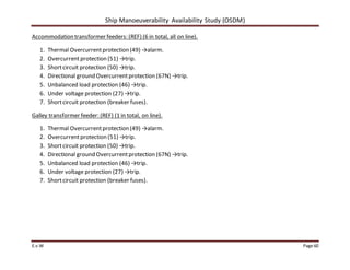 Ship Manoeuverability Availability Study (OSDM)
E.v.W Page 60
Accommodation transformer feeders: (REF) (6 in total, all on line).
1. Thermal Overcurrentprotection (49) →alarm.
2. Overcurrentprotection (51) →trip.
3. Shortcircuit protection (50) →trip.
4. Directional ground Overcurrentprotection (67N) →trip.
5. Unbalanced load protection (46) →trip.
6. Under voltage protection (27) →trip.
7. Shortcircuit protection (breaker fuses).
Galley transformer feeder: (REF) (1 in total, on line).
1. Thermal Overcurrentprotection (49) →alarm.
2. Overcurrentprotection (51) →trip.
3. Shortcircuit protection (50) →trip.
4. Directional ground Overcurrentprotection (67N) →trip.
5. Unbalanced load protection (46) →trip.
6. Under voltage protection (27) →trip.
7. Shortcircuit protection (breaker fuses).
 