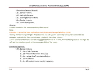 Ship Manoeuverability Availability Study (OSDM)
E.v.W Page 68
5. Propulsion Systems (Azipod).
5.1.1. ControlSystems.
5.1.2. Hydraulic Systems.
5.1.3. Steering Control Systems.
5.1.4. Cooling Systems.
5.1.5. Lubrication Systems.
General:
Azipods arevital for the manoeuverability of the vessel.
Note:
Complete PS Azipod has been replaced on the OSDMdue to damaged windings (2006).
Training of the crew regarding the Azipod control and sub systems is a must(Training intervals need to be
reviewed, especially for the crew that never sailed with the Azipod system).
Azipod isolation and entrance procedures need to be followed at all times, failure of doing so could endanger the
safeworking situation as well as the manoeuverability of the vessel.
IndividualSub groups:
5.1.1. Control Systems.
5.1.1.a→Cyclo Converter.
5.1.1.b→Azipod Information Unit(AIU).
5.1.1.c→Azipod Data Transmission System.
5.1.1.d→Excitation.
5.1.1. e→Propulsion motor monitoring system.
 