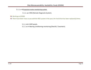 Ship Manoeuverability Availability Study (OSDM)
E.v.W Page 75
5.1.1. e→Propulsion motor monitoring system.
5.1.1. ea→RDS (Remote Diagnostic System).
Working on OSDM.
There have been many issues with the RDS systemin the past, the hard drivehas been replaced 8 times.
5.1.1. eb→GOP panels.
5.1.1. ec→ Bearing conditioning monitoring (DtectX1 / Swantech).
 