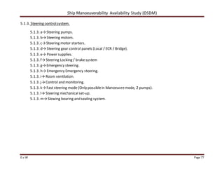 Ship Manoeuverability Availability Study (OSDM)
E.v.W Page 77
5.1.3. Steering controlsystem.
5.1.3. a→Steering pumps.
5.1.3. b→Steering motors.
5.1.3. c→Steering motor starters.
5.1.3. d→Steering gear control panels (Local / ECR / Bridge).
5.1.3. e→ Power supplies.
5.1.3. f→Steering Locking / brakesystem
5.1.3. g→Emergency steering.
5.1.3. h→Emergency Emergency steering.
5.1.3. i→ Room ventilation.
5.1.3. j→Control and monitoring.
5.1.3. k→Faststeering mode (Only possiblein Manoeuvremode, 2 pumps).
5.1.3. l→ Steering mechanical set-up.
5.1.3. m→Slewing bearing and sealing system.
 