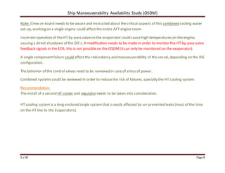 Ship Manoeuverability Availability Study (OSDM)
E.v.W Page 8
Note: Crew on board needs to be aware and instructed about the critical aspects of this combined cooling water
set-up, working on a single engine could affect the entire AFT engine room.
Incorrectoperation of the HT by-pass valveon the evaporator could cause high temperatures on the engine,
causing a direct shutdown of the DG’s. A modification needs to be made in order to monitor the HT by-pass valve
feedback signals in the ECR; this is not possibleon the OSDM (Itcan only be monitored on the evaporator).
A single component failure could affect the redundancy and manoeuverability of the vessel, depending on the DG
configuration.
The behavior of the control valves need to be reviewed in case of a loss of power.
Combined systems could be reviewed in order to reducethe risk of failures, specially the HT cooling system.
Recommendation:
The install of a second HT cooler and regulator needs to be taken into consideration.
HT cooling systemis a long enclosed single systemthat is easily affected by un-prevented leaks (mostof the time
on the HT line to the Evaporators).
 