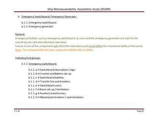 Ship Manoeuverability Availability Study (OSDM)
E.v.W Page 82
6. Emergency Switchboard / Emergency Generator.
6.1.1. Emergency switchboard.
6.1.2. Emergency generator.
General:
Emergency facilities such as emergency switchboard, its users and the emergency generator are vital for the
overall vessels safeand redundantoperation.
Failure of one of the components will affect the redundancy and could affect the manoeuverability of the vessel.
Note: The Complete EMG has been replaced on OSDM(March 2006)
IndividualSub groups:
6.1.1. Emergency switchboard.
6.1.1. a→Switchboard description / logic.
6.1.1. b→Inverter and Battery set-up.
6.1.1. c→Switchboard Safeties.
6.1.1. d→Transfer line and breakers.
6.1.1. e→ Switchboard users.
6.1.1. f→Room set-up / Ventilation.
6.1.1. g→Auxiliary transformers.
6.1.1. h→Masterpack breakers / sparebreakers.
 