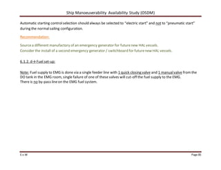 Ship Manoeuverability Availability Study (OSDM)
E.v.W Page 85
Automatic starting controlselection should always be selected to “electric start” and not to “pneumatic start”
during the normalsailing configuration.
Recommendation:
Sourcea different manufactory of an emergency generator for futurenew HAL vessels.
Consider the install of a second emergency generator / switchboard for futurenew HAL vessels.
6.1.2. d→ Fuel set-up:
Note: Fuel supply to EMG is done via a single feeder line with 1 quick closing valve and 1 manualvalve fromthe
DO tank in the EMG room, single failure of one of these valves will cut-off the fuel supply to the EMG.
There is no by-pass lineon the EMG fuel system.
 