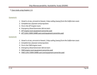 Ship Manoeuverability Availability Study (OSDM)
E.v.W Page 88
7. Case study using chapters 1-6.
Scenario A:
1. Vessel is at sea, enroute to Hawaii, 2 dayssailing (away) from the Californian coast.
2. Complete loss of power and propulsion.
3. Fire in the AFTengine room.
4. Emergency DieselGenerator did notstart.
5. AFT engine room equipmentcannotbe used.
6. AFT 11KV / 690V SWBD usersand equipmentcannotbe used.
Scenario B:
1. Vessel is at sea, enroute to Hawaii, 2 dayssailing (away) from the Californian coast.
2. Complete loss of power and propulsion.
3. Fire in the FWD engine room.
4. Emergency DieselGenerator did notstart.
5. FWD engine room equipmentcannotbe used.
6. FWD 11KV / 690V SWBD usersand equipmentcannotbe used.
 
