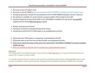 Ship Manoeuverability Availability Study (OSDM)
E.v.W Page 90
1. No access to the AFTengine room.
2. No access to the AFTMSBD (both entrance doorsto the AFTMSBD are located in the AFT engine room).
3. Emergency generatortransfer line wasselected to the AFT690V MSBD (410) before the fire / blackout.
4. No starting air available, air vessel only has a pressure of 8 bar (Not enough to start DG).
5. Essential equipmentto start the first DG on the FWD MSBD is available, but only via the normal690V
supplies and not via the 690V emergency supplies.
 Booster pump (pump overhaul).
 Starting air compressor (change bearingsof the motor).
 Combined set-up from AFTto FWD engine is not available due to the fire.
6. DO gravity valve FWD engine is notopening, no gravity feed to the DG.
7. DO gravity valve by-passline hasa broken handle, no gravity feed to the DG.
8. Only way to restore the power atthis point is by meansof the “ELECTRICAL FEEDBACK” procedure, pending
if EMG will start.
9. Soon you will find out that this will notwork because of the following reasons:
Important:
The release of CO² in the affected engine room could be of vital importance, it is importantthat the decision to
release CO² is made in a timely matter.
It is equally importantthatthe engineerswill isolate the combined systems between AFTand FWD engine rooms
as soon as possible in order to preventfurther damage (Think of combined starting air system as an example).
 