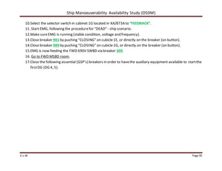 Ship Manoeuverability Availability Study (OSDM)
E.v.W Page 95
10.Select the selector switch in cabinet 1G located in XA/873A to “FEEDBACK”.
11. Start EMG, following the procedurefor “DEAD” - ship scenario.
12.Make sureEMG is running (stable condition, voltage and frequency).
13.Close breaker 901 by pushing “CLOSING” on cubicle1E, or directly on the breaker (on button).
14.Close breaker 909 by pushing “CLOSING” on cubicle1G, or directly on the breaker (on button).
15.EMG is now feeding the FWD 690V SWBD via breaker 309.
16. Go to FWD MSBD room.
17.Close the following essential (GSP’s) breakers in order to havethe auxiliary equipment available to startthe
firstDG (DG 4, 5).
 