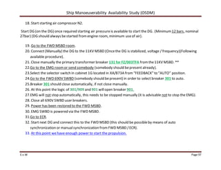 Ship Manoeuverability Availability Study (OSDM)
E.v.W Page 97
18. Start starting air compressor N2.
Start DG (on the DG) once required starting air pressureis available to start the DG. (Minimum 12 bars, nominal
27bar) (DG should always bestarted fromengine room, minimum useof air).
19. Go to the FWD MSBD room.
20. Connect (Manually) the DG to the 11KV MSBD (Oncethe DG is stabilized, voltage / frequency)(Following
available procedure).
21. Close manually the primary transformer breaker 131 for FZ/003TFA fromthe11KV MSBD. **
22.Go to the EMG roomor send somebody (somebody should bepresent already).
23.Select the selector switch in cabinet 1G located in XA/873A from“FEEDBACK” to “AUTO” position.
24.Go to the FWD 690V SWBD (somebody should bepresent) in order to select breaker 301 to auto.
25.Breaker 301 should close automatically, if not close manually.
26. At this point the logic of 301/909 and 901 willopen breaker 901.
27.EMG will not stop automatically, this needs to be stopped manually (it is advisable not to stop the EMG).
28. Close all 690V SWBD user breakers.
29. Power has been restored to the FWD MSBD.
30. EMG SWBD is powered via the FWD MSBD.
31.Go to ECR.
32. Start next DG and connect this to the FWD MSBD (this should be possibleby means of auto
synchronization or manualsynchronization fromFWD MSBD /ECR).
33. At this point wehave enough power to start the propulsion.
 