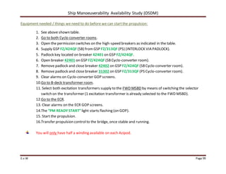 Ship Manoeuverability Availability Study (OSDM)
E.v.W Page 99
Equipment needed / things we need to do before we can startthe propulsion:
1. See above shown table.
2. Go to both Cyclo converter rooms.
3. Open the permission switches on the high-speed breakers as indicated in the table.
4. Supply GSP FZ/424QF (SB) fromGSP FZ/313QF (PS) (INTERLOCK VIA PADLOCK).
5. Padlock key located on breaker 42401 on GSP FZ/424QF.
6. Open breaker 42401 on GSP FZ/424QF (SBCyclo-converter room).
7. Remove padlock and close breaker 42402 on GSP FZ/424QF (SBCyclo-converter room).
8. Remove padlock and close breaker 31302 on GSP FZ/313QF (PS Cyclo-converter room).
9. Clear alarms on Cyclo-converter GOP screens.
10.Go to B-deck transformer room.
11. Select both excitation transformers supply to the FWD MSBD by means of switching the selector
switch on the transformer (1 excitation transformer is already selected to the FWD MSBD).
12.Go to the ECR.
13. Clear alarms on the ECR GOP screens.
14.The “PM READY START”light starts flashing (on GOP).
15. Start the propulsion.
16.Transfer propulsion controlto the bridge, once stable and running.
You will only have half a winding available on each Azipod.
 