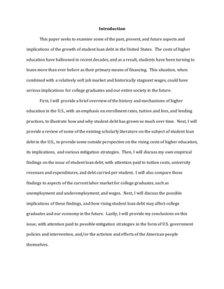 Introduction
This paper seeks to examine some of the past, present, and future aspects and
implications of the growth of student loan debt in the United States. The costs of higher
education have ballooned in recent decades, and as a result, students have been turning to
loans more than ever before as their primary means of financing. This situation, when
combined with a relatively soft job market and historically stagnant wages, could have
serious implications for college graduates and our entire society in the future.
First, I will provide a brief overview of the history and mechanisms of higher
education in the U.S., with an emphasis on enrollment rates, tuition and fees, and lending
practices, to illustrate how and why student debt has grown so much over time. Next, I will
provide a review of some of the existing scholarly literature on the subject of student loan
debt in the U.S., to provide some outside perspective on the rising costs of higher education,
its implications, and various mitigation strategies. Then, I will discuss my own empirical
findings on the issue of student loan debt, with attention paid to tuition costs, university
revenues and expenditures, and debt carried per student. I will also compare those
findings to aspects of the current labor market for college graduates, such as
unemployment and underemployment, and wages. Next, I will discuss the possible
implications of these findings, and how rising student loan debt may affect college
graduates and our economy in the future. Lastly, I will provide my conclusions on this
issue, with attention paid to possible mitigation strategies in the form of U.S. government
policies and intervention, and/or the activism and efforts of the American people
themselves.
 