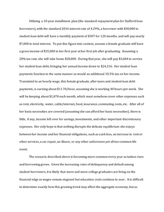 Utilizing a 10-year installment plan (the standard repayment plan for Stafford loan
borrowers), with the standard 2016 interest rate of 4.29%, a borrower with $30,000 in
student loan debt will have a monthly payment of $307 for 120 months, and will pay nearly
$7,000 in total interest. To put this figure into context, assume a female graduate will have
a gross income of $35,000 in her first year at her first job after graduating. Assuming a
20% tax rate, she will take home $28,000. During that year, she will pay $3,684 to service
her student loan debt, bringing her annual income down to $24,316. Her student loan
payments function in the same manner as would an additional 10.5% tax on her income.
Translated to an hourly wage, this female graduate, after taxes and student loan debt
payments, is earning about $11.70/hour, assuming she is working 40 hours per week. She
will be keeping about $1,870 each month, which must somehow cover other expenses such
as rent, electricity, water, cable/internet, food, insurance, commuting costs, etc. After all of
her basic necessities are covered (assuming she can afford her basic necessities), there is
little, if any, income left over for savings, investments, and other important discretionary
expenses. Her only hope is that nothing disrupts the delicate equilibrium she enjoys
between her income and her financial obligations, such as a job loss, an increase in rent or
other services, a car repair, an illness, or any other unforeseen yet all too common life
event.
The scenario described above is becoming more common every year as tuition rises
and borrowing grows. Given the increasing rates of delinquency and default among
student borrowers, it is likely that more and more college graduates are living on the
financial edge as wages remain stagnant but education costs continue to soar. It is difficult
to determine exactly how this growing trend may affect the aggregate economy, but as
 