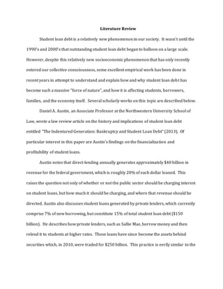 Literature Review
Student loan debt is a relatively new phenomenon in our society. It wasn’t until the
1990’s and 2000’s that outstanding student loan debt began to balloon on a large scale.
However, despite this relatively new socioeconomic phenomenon that has only recently
entered our collective consciousness, some excellent empirical work has been done in
recent years in attempt to understand and explain how and why student loan debt has
become such a massive “force of nature”, and how it is affecting students, borrowers,
families, and the economy itself. Several scholarly works on this topic are described below.
Daniel A. Austin, an Associate Professor at the Northwestern University School of
Law, wrote a law review article on the history and implications of student loan debt
entitled “The Indentured Generation: Bankruptcy and Student Loan Debt” (2013). Of
particular interest in this paper are Austin’s findings on the financialization and
profitability of student loans.
Austin notes that direct-lending annually generates approximately $40 billion in
revenue for the federal government, which is roughly 20% of each dollar loaned. This
raises the question not only of whether or not the public sector should be charging interest
on student loans, but how much it should be charging, and where that revenue should be
directed. Austin also discusses student loans generated by private lenders, which currently
comprise 7% of new borrowing, but constitute 15% of total student loan debt ($150
billion). He describes how private lenders, such as Sallie Mae, borrow money and then
relend it to students at higher rates. Those loans have since become the assets behind
securities which, in 2010, were traded for $250 billion. This practice is eerily similar to the
 