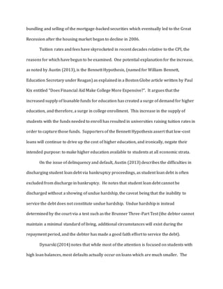 bundling and selling of the mortgage-backed securities which eventually led to the Great
Recession after the housing market began to decline in 2006.
Tuition rates and fees have skyrocketed in recent decades relative to the CPI, the
reasons for which have begun to be examined. One potential explanation for the increase,
as noted by Austin (2013), is the Bennett Hypothesis, (named for William Bennett,
Education Secretary under Reagan) as explained in a Boston Globe article written by Paul
Kix entitled “Does Financial Aid Make College More Expensive?”. It argues that the
increased supply of loanable funds for education has created a surge of demand for higher
education, and therefore, a surge in college enrollment. This increase in the supply of
students with the funds needed to enroll has resulted in universities raising tuition rates in
order to capture those funds. Supporters of the Bennett Hypothesis assert that low-cost
loans will continue to drive up the cost of higher education, and ironically, negate their
intended purpose: to make higher education available to students at all economic strata.
On the issue of delinquency and default, Austin (2013) describes the difficulties in
discharging student loan debt via bankruptcy proceedings, as student loan debt is often
excluded from discharge in bankruptcy. He notes that student loan debt cannot be
discharged without a showing of undue hardship, the caveat being that the inability to
service the debt does not constitute undue hardship. Undue hardship is instead
determined by the court via a test such as the Brunner Three-Part Test (the debtor cannot
maintain a minimal standard of living, additional circumstances will exist during the
repayment period, and the debtor has made a good faith effort to service the debt).
Dynarski (2014) notes that while most of the attention is focused on students with
high loan balances, most defaults actually occur on loans which are much smaller. The
 
